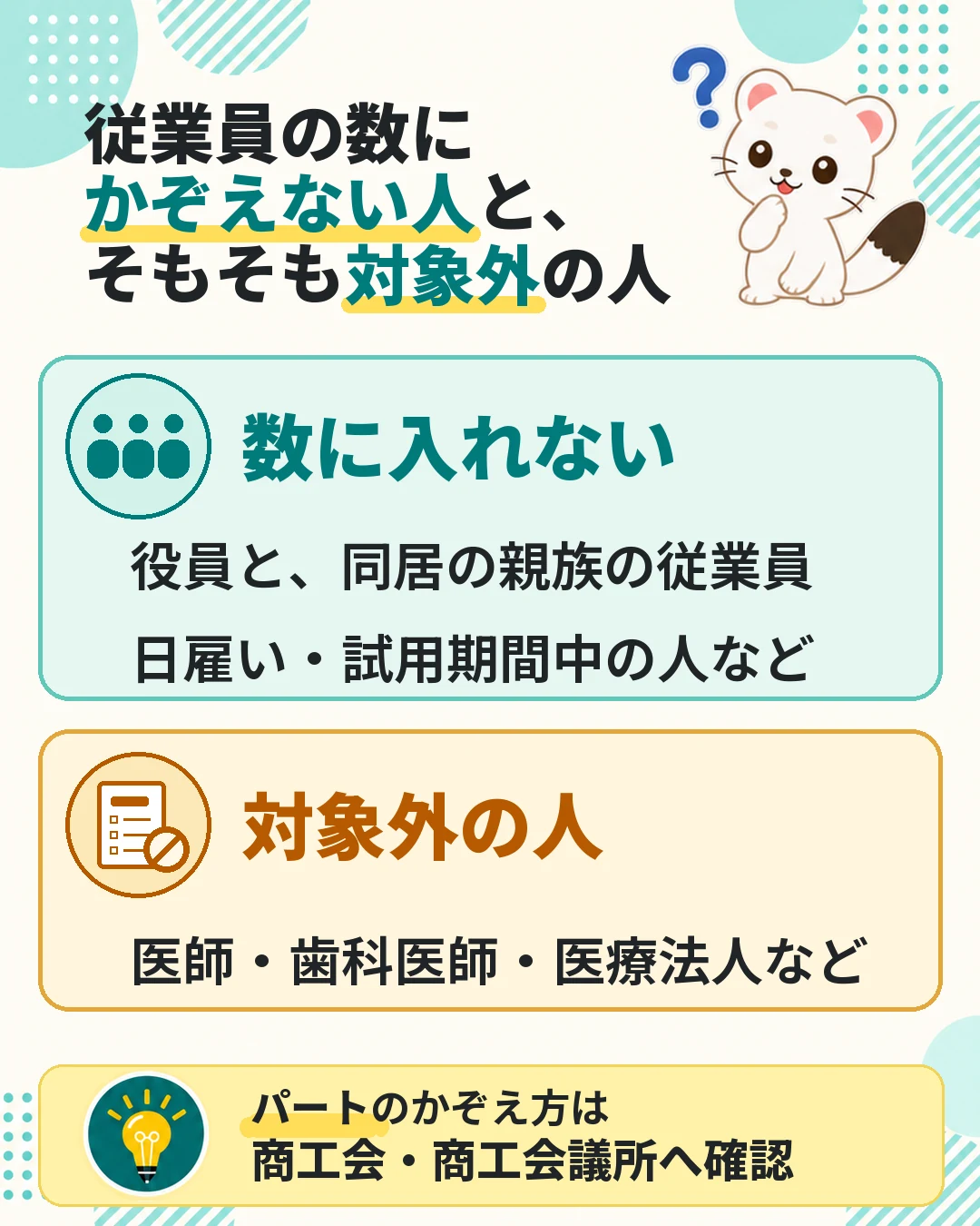 従業員の数にかぞえない人は役員と同居の親族の従業員、日雇い・試用期間中の人など。そもそも対象外は医師・歯科医師・医療法人など。パートのかぞえ方は商工会・商工会議所へ確認
